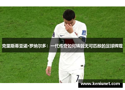 克里斯蒂亚诺·罗纳尔多：一代传奇如何铸就无可匹敌的足球辉煌