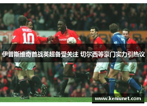 伊普斯维奇首战英超备受关注 切尔西等豪门实力引热议