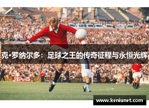 克·罗纳尔多：足球之王的传奇征程与永恒光辉